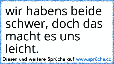 wir habens beide schwer, doch das macht es uns leicht.