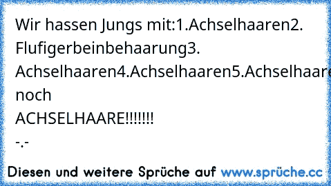 Wir hassen Jungs mit:
1.Achselhaaren
2. Flufigerbeinbehaarung
3. Achselhaaren
4.Achselhaaren
5.Achselhaaren
und noch ACHSELHAARE!!!!!!! -.-