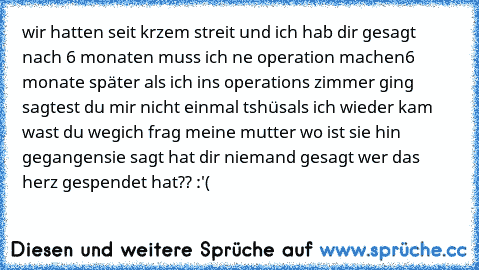 wir hatten seit krzem streit und ich hab dir gesagt nach 6 monaten muss ich ne operation machen
6 monate später als ich ins operations zimmer ging sagtest du mir nicht einmal tshüs
als ich wieder kam wast du weg
ich frag meine mutter wo ist sie hin gegangen
sie sagt hat dir niemand gesagt wer das herz gespendet hat?? :'(