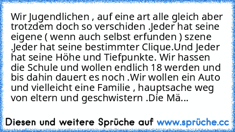 Wir Jugendlichen , auf eine art alle gleich aber trotzdem doch so verschiden .
Jeder hat seine eigene ( wenn auch selbst erfunden ) szene .
Jeder hat seine bestimmter Clique.
Und Jeder hat seine Höhe und Tiefpunkte. 
Wir hassen die Schule und wollen endlich 18 werden und bis dahin dauert es noch .
Wir wollen ein Auto und vielleicht eine Familie , hauptsache weg von eltern und geschwistern .
Die...