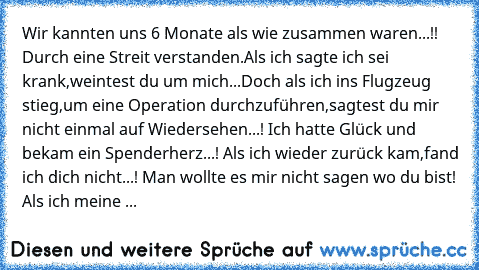 Wir kannten uns 6 Monate als wie zusammen waren...!! Durch eine Streit verstanden.
Als ich sagte ich sei krank,weintest du um mich...Doch als ich ins Flugzeug stieg,um eine Operation durchzuführen,sagtest du mir nicht einmal auf Wiedersehen...! Ich hatte Glück und bekam ein Spenderherz...! Als ich wieder zurück kam,fand ich dich nicht...! Man wollte es mir nicht sagen wo du bist! Als ich meine ...