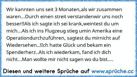 Wir kannten uns seit 3 Monaten,
als wir zusammen waren...
Durch einen streit verstanden
wir uns noch besser!!
Als ich sagte ich sei krank,
weintest du um mich...
Als ich ins Flugzeug stieg um
in Amerika eine Operation
durchzuführen, sagtest du mir
nicht auf Wiedersehen..!
Ich hatte Glück und bekam ein Spenderherz..
Als ich wiederkam, fand ich dich nicht...
Man wollte mir nicht sagen wo du bist....