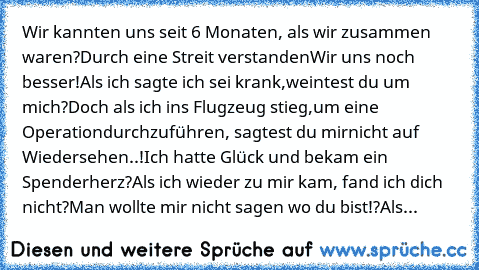 Wir kannten uns seit 6 Monaten, 
als wir zusammen waren?
Durch eine Streit verstanden
Wir uns noch besser!
Als ich sagte ich sei krank,
weintest du um mich?
Doch als ich ins Flugzeug stieg,
um eine Operation
durchzuführen, sagtest du mir
nicht auf Wiedersehen..!
Ich hatte Glück und bekam ein Spenderherz?
Als ich wieder zu mir kam, fand ich dich nicht?
Man wollte mir nicht sagen wo du bist!?
Als...