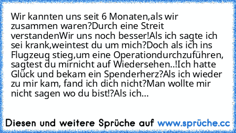 Wir kannten uns seit 6 Monaten,
als wir zusammen waren?
Durch eine Streit verstanden
Wir uns noch besser!
Als ich sagte ich sei krank,
weintest du um mich?
Doch als ich ins Flugzeug stieg,
um eine Operation
durchzuführen, sagtest du mir
nicht auf Wiedersehen..!
Ich hatte Glück und bekam ein Spenderherz?
Als ich wieder zu mir kam, fand ich dich nicht?
Man wollte mir nicht sagen wo du bist!?
Als ...