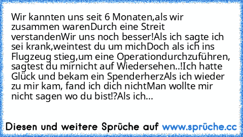 Wir kannten uns seit 6 Monaten,
als wir zusammen waren…
Durch eine Streit verstanden
Wir uns noch besser!
Als ich sagte ich sei krank,
weintest du um mich…
Doch als ich ins Flugzeug stieg,
um eine Operation
durchzuführen, sagtest du mir
nicht auf Wiedersehen..!
Ich hatte Glück und bekam ein Spenderherz…
Als ich wieder zu mir kam, fand ich dich nicht…
Man wollte mir nicht sagen wo du bist!?
Als ...