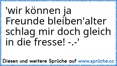 'wir können ja Freunde bleiben'
alter schlag mir doch gleich in die fresse! -.-'