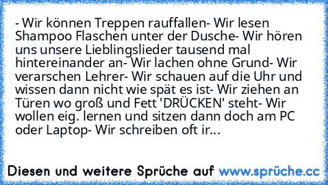 - Wir können Treppen rauffallen
- Wir lesen Shampoo Flaschen unter der Dusche
- Wir hören uns unsere Lieblingslieder tausend mal hintereinander an
- Wir lachen ohne Grund
- Wir verarschen Lehrer
- Wir schauen auf die Uhr und wissen dann nicht wie spät es ist
- Wir ziehen an Türen wo groß und Fett 'DRÜCKEN' steht
- Wir wollen eig. lernen und sitzen dann doch am PC oder Laptop
- Wir schreiben oft...