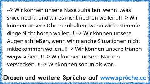 --> Wir können unsere Nase zuhalten, wenn i.was shice riecht, und wir es nicht riechen wollen..!!
--> Wir können unsere Ohren zuhalten, wenn wir bestimmte dinge Nicht hören wollen..!!
--> Wir können unsere Augen schließen, wenn wir manche Situationen nicht mitbekommen wollen..!!
--> Wir können unsere tränen wegwischen..!!
--> Wir können unsere Narben verstecken..!!
--> Wir können so tun als wär...