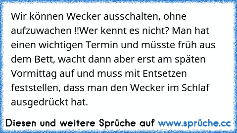 Wir können Wecker ausschalten, ohne aufzuwachen !!
Wer kennt es nicht? Man hat einen wichtigen Termin und müsste früh aus dem Bett, wacht dann aber erst am späten Vormittag auf und muss mit Entsetzen feststellen, dass man den Wecker im Schlaf ausgedrückt hat.