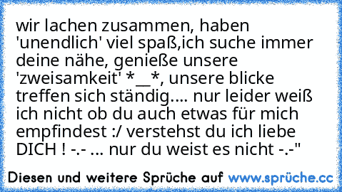 wir lachen zusammen, haben 'unendlich' viel spaß,ich suche immer deine nähe, genieße unsere 'zweisamkeit' *__*, unsere blicke treffen sich ständig.... nur leider weiß ich nicht ob du auch etwas für mich empfindest :/ verstehst du ich liebe DICH ! -.- ♥... nur du weist es nicht -.-"