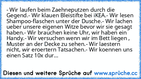 - Wir laufen beim Zaehneputzen durch die Gegend.
- Wir klauen Bleistifte bei iKEA.
- Wir lesen Shampoo-flaschen unter der Dusche.
- Wir lachen ueber unsere eigenen Witze bevor wir sie gesagt haben.
- Wir brauchen keine Uhr, wir haben ein Handy.
- Wir versuchen wenn wir im Bett liegen , Muster an der Decke zu sehen.
- Wir laestern nicht, wir eroertern Tatsachen.
- Wir koennen uns einen Satz 10x ...