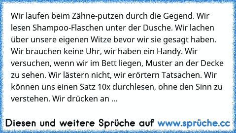 Wir laufen beim Zähne-putzen durch die Gegend. Wir lesen Shampoo-Flaschen unter der Dusche. Wir lachen über unsere eigenen Witze bevor wir sie gesagt haben. Wir brauchen keine Uhr, wir haben ein Handy. Wir versuchen, wenn wir im Bett liegen, Muster an der Decke zu sehen. Wir lästern nicht, wir erörtern Tatsachen. Wir können uns einen Satz 10x durchlesen, ohne den Sinn zu verstehen. Wir drücken ...