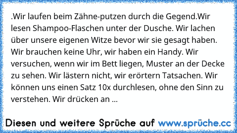 .Wir laufen beim Zähne-putzen durch die Gegend.Wir lesen Shampoo-Flaschen unter der Dusche. Wir lachen über unsere eigenen Witze bevor wir sie gesagt haben. Wir brauchen keine Uhr, wir haben ein Handy. Wir versuchen, wenn wir im Bett liegen, Muster an der Decke zu sehen. Wir lästern nicht, wir erörtern Tatsachen. Wir können uns einen Satz 10x durchlesen, ohne den Sinn zu verstehen. Wir drücken ...