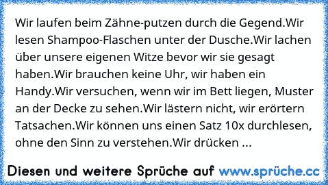 Wir laufen beim Zähne-putzen durch die Gegend.
Wir lesen Shampoo-Flaschen unter der Dusche.
Wir lachen über unsere eigenen Witze bevor wir sie gesagt haben.
Wir brauchen keine Uhr, wir haben ein Handy.
Wir versuchen, wenn wir im Bett liegen, Muster an der Decke zu sehen.
Wir lästern nicht, wir erörtern Tatsachen.
Wir können uns einen Satz 10x durchlesen, ohne den Sinn zu verstehen.
Wir drücken ...