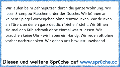 Wir laufen beim Zähneputzen durch die ganze Wohnung. Wir lesen Shampoo-Flaschen unter der Dusche. Wir können an keinem Spiegel vorbeigehen ohne reinzugucken. Wir drücken an Türen, an denen ganz deutlich "ziehen" steht. Wir öffnen zig-mal den Kühlschrank ohne einmal was zu essen. Wir brauchen keine Uhr - wir haben ein Handy. Wir reden oft ohne vorher nachzudenken. Wir geben uns bewusst unwissend - ...