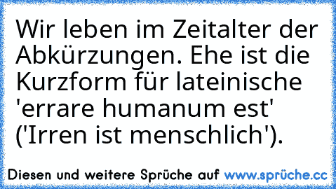 Wir leben im Zeitalter der Abkürzungen. Ehe ist die Kurzform für lateinische 'errare humanum est' ('Irren ist menschlich').