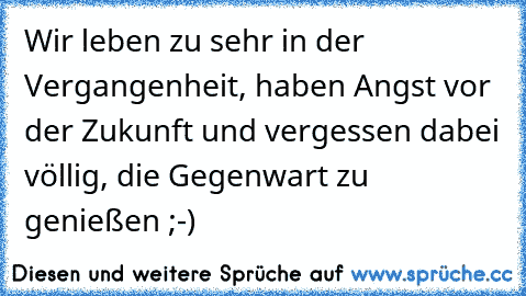 Wir leben zu sehr in der Vergangenheit, haben Angst vor der Zukunft und vergessen dabei völlig, die Gegenwart zu genießen ;-)