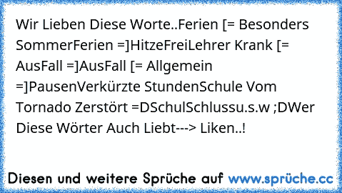 Wir Lieben Diese Worte..♥
Ferien [= Besonders SommerFerien =]
HitzeFrei
Lehrer Krank [= AusFall =]
AusFall [= Allgemein =]
Pausen
Verkürzte Stunden
Schule Vom Tornado Zerstört =D
SchulSchluss
u.s.w ;D
Wer Diese Wörter Auch Liebt
---> Liken..! 