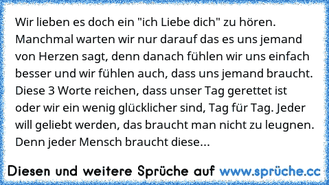 Wir lieben es doch ein "ich Liebe dich" zu hören. Manchmal warten wir nur darauf das es uns jemand von Herzen sagt, denn danach fühlen wir uns einfach besser und wir fühlen auch, dass uns jemand braucht. Diese 3 Worte reichen, dass unser Tag gerettet ist oder wir ein wenig glücklicher sind, Tag für Tag. Jeder will geliebt werden, das braucht man nicht zu leugnen. Denn jeder Mensch braucht diese...