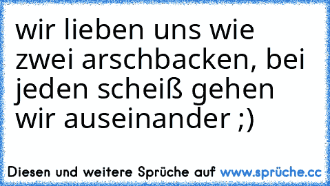 wir lieben uns wie zwei arschbacken, bei jeden scheiß gehen wir auseinander ;)