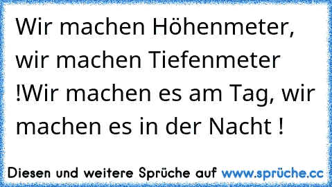 Wir machen Höhenmeter, wir machen Tiefenmeter !
Wir machen es am Tag, wir machen es in der Nacht !