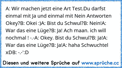 A: Wir machen jetzt eine Art Test.Du darfst einmal mit Ja und einmal mit Nein Antworten Okey?
B: Okei :)
A: Bist du Schwul?
B: Nein!
A: War das eine Lüge?
B: Ja! Ach maan. ich will nochmal ! -.-
A: Okey. Bist du Schwul?
B: Ja!
A: War das eine Lüge?
B: Ja!
A: haha Schwuchtel xD
B: -.-'
:D