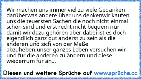 Wir machen uns immer viel zu viele Gedanken darüber
was andere über uns denken
wir kaufen uns die teuersten Sachen die noch nicht einmal schön sind und erst recht nicht bequem nur damit wir dazu gehören aber dabei ist es doch eigendlich ganz gut anderst zu sein als die anderen und sich von der Maße abzuheben.
unser ganzes Leben versuchen wir und für die anderen zu ändern und diese wiederrum für...