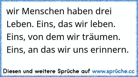 wir Menschen haben drei Leben. Eins, das wir leben. Eins, von dem wir träumen. Eins, an das wir uns erinnern.