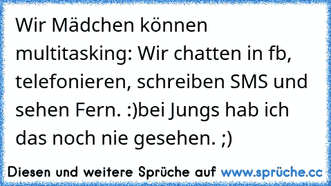 Wir Mädchen können multitasking: Wir chatten in fb, telefonieren, schreiben SMS und sehen Fern. :)
bei Jungs hab ich das noch nie gesehen. ;)