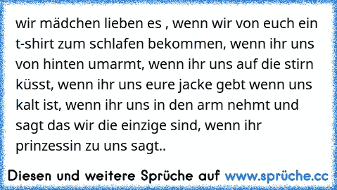 wir mädchen lieben es , wenn wir von euch ein t-shirt zum schlafen bekommen, wenn ihr uns von hinten umarmt, wenn ihr uns auf die stirn küsst, wenn ihr uns eure jacke gebt wenn uns kalt ist, wenn ihr uns in den arm nehmt und sagt das wir die einzige sind, wenn ihr prinzessin zu uns sagt..