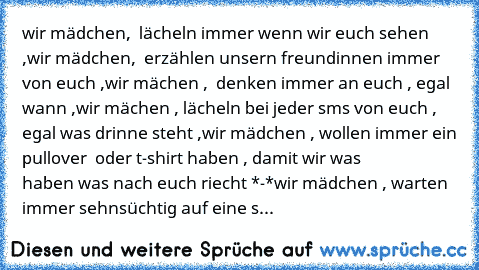 wir mädchen,  lächeln immer wenn wir euch sehen ,
wir mädchen,  erzählen unsern freundinnen immer von euch ,
wir mächen ,  denken immer an euch , egal wann ,
wir mächen , lächeln bei jeder sms von euch , egal was drinne steht ,
wir mädchen , wollen immer ein pullover  oder t-shirt haben , damit wir was              haben was nach euch riecht *-*
wir mädchen , warten immer sehnsüchtig auf eine s...