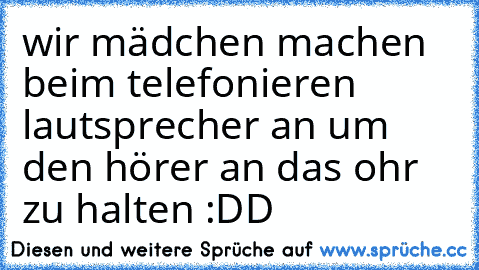 wir mädchen machen beim telefonieren lautsprecher an um den hörer an das ohr zu halten :DD