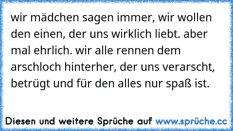 wir mädchen sagen immer, wir wollen den einen, der uns wirklich liebt. aber mal ehrlich. wir alle rennen dem arschloch hinterher, der uns verarscht, betrügt und für den alles nur spaß ist.