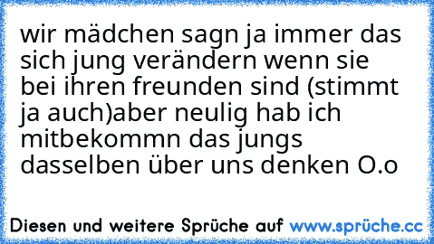 wir mädchen sagn ja immer das sich jung verändern wenn sie bei ihren freunden sind (stimmt ja auch)
aber neulig hab ich mitbekommn das jungs dasselben über uns denken O.o