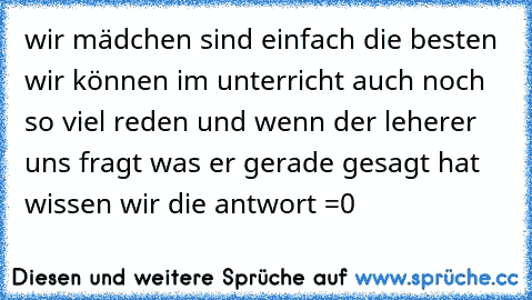 wir mädchen sind einfach die besten wir können im unterricht auch noch so viel reden und wenn der leherer uns fragt was er gerade gesagt hat wissen wir die antwort ´=0