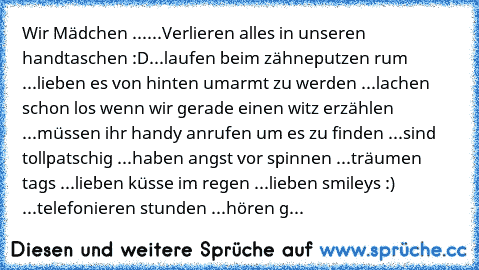 Wir Mädchen ...
...Verlieren alles in unseren handtaschen :D
...laufen beim zähneputzen rum ♥
...lieben es von hinten umarmt zu werden ♥
...lachen schon los wenn wir gerade einen witz erzählen ♥
...müssen ihr handy anrufen um es zu finden ♥
...sind tollpatschig ♥
...haben angst vor spinnen ♥
...träumen tags ♥
...lieben küsse im regen ♥
...lieben smileys :) ♥
...telefonieren stunden ♥
...hören g...