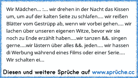 Wir Mädchen... :
... wir drehen in der Nacht das Kissen um, um auf der kalten Seite zu schlafen.
... wir reißen Blätter vom Gestrüpp ab, wenn wir vorbei gehen.
... wir lachen über unseren eigenen Witze, bevor wir sie noch zu Ende erzählt haben.
...wir tanzen &&. singen gerne.
...wir lästern über alles &&. jeden.
... wir hassen di Werbung während eines Films oder einer Serie.
... Wir schalten ei...