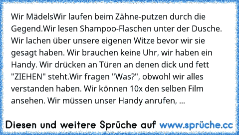 Wir Mädels
Wir laufen beim Zähne-putzen durch die Gegend.Wir lesen Shampoo-Flaschen unter der Dusche. Wir lachen über unsere eigenen Witze bevor wir sie gesagt haben. Wir brauchen keine Uhr, wir haben ein Handy. Wir drücken an Türen an denen dick und fett "ZIEHEN" steht.Wir fragen "Was?", obwohl wir alles verstanden haben. Wir können 10x den selben Film ansehen. Wir müssen unser Handy anrufen, ...