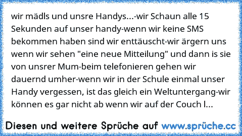 wir mädls und unsre Handys...
-wir Schaun alle 15 Sekunden auf unser handy
-wenn wir keine SMS bekommen haben sind wir enttäuscht
-wir ärgern uns wenn wir sehen "eine neue Mitteilung" und dann is sie von unsrer Mum
-beim telefonieren gehen wir dauernd umher
-wenn wir in der Schule einmal unser Handy vergessen, ist das gleich ein Weltuntergang
-wir können es gar nicht ab wenn wir auf der Couch l...