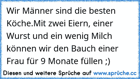 Wir Männer sind die besten Köche.
Mit zwei Eiern, einer Wurst und ein wenig Milch können wir den Bauch einer Frau für 9 Monate füllen ;)