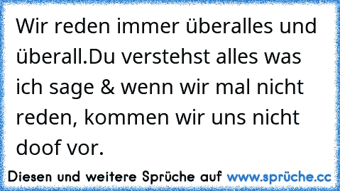 Wir reden immer überalles und überall.
Du verstehst alles was ich sage & wenn wir mal nicht reden, kommen wir uns nicht doof vor. ♥