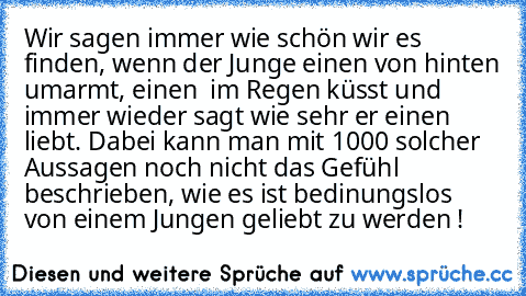 Wir sagen immer wie schön wir es finden, wenn der Junge einen von hinten umarmt, einen  im Regen küsst und immer wieder sagt wie sehr er einen liebt. Dabei kann man mit 1000 solcher Aussagen noch nicht das Gefühl beschrieben, wie es ist bedinungslos von einem Jungen geliebt zu werden ! ♥