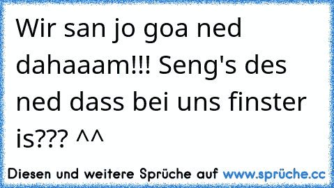 Wir san jo goa ned dahaaam!!! Seng's des ned dass bei uns finster is??? ^^