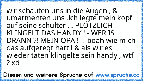 wir schauten uns in die Augen ; & umarmenten uns .
ich legte mein kopf auf seine schulter . . PLÖTZLICH KLINGELT DAS HANDY ! - WER IS DRANN ?! MEIN OPA ! -.-
boah wie mich das aufgeregt hatt ! & als wir es wieder taten klingelte sein handy , wtf ? xd