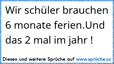 Wir schüler brauchen 6 monate ferien.
Und das 2 mal im jahr !