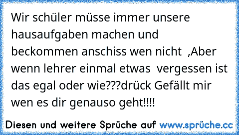 Wir schüler müsse immer unsere hausaufgaben machen und beckommen anschiss wen nicht  ,Aber wenn lehrer einmal etwas  vergessen ist das egal oder wie???
drück Gefällt mir wen es dir genauso geht!!!!