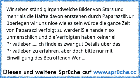 Wir sehen ständig irgendwelche Bilder von Stars und mehr als die Hälfte davon entstehen durch Paparazzi!
Nur überlegen wir uns nioe wie es sein würde die ganze Zeit von Paparazzi verfolgt zu werden!
Sie handeln so unmenschlich und die Verfolgten haben keinerlei Privatleben.....ich finde es zwar gut Details über das Privatleben zu erfahren, aber doch bitte nur mit Einwilligung des Betroffenen!
Wer ...