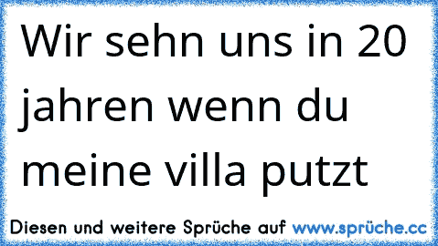 Wir sehn uns in 20 jahren wenn du meine villa putzt