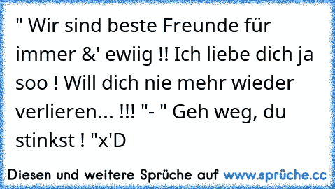 " Wir sind beste Freunde für immer &' ewiig !! Ich liebe dich ja soo ! Will dich nie mehr wieder verlieren... !!! "
- " Geh weg, du stinkst ! "
x'D