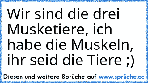 Wir sind die drei Musketiere, ich habe die Muskeln, ihr seid die Tiere ;)